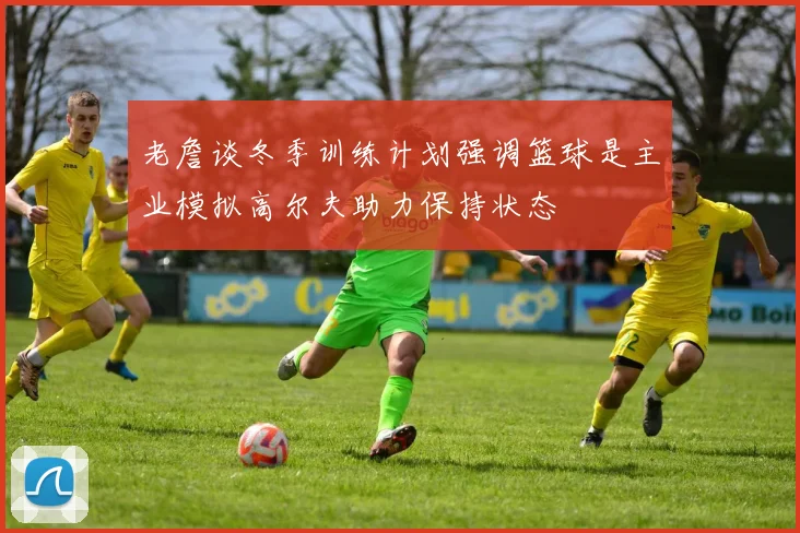 老詹谈冬季训练计划强调篮球是主业模拟高尔夫助力保持状态